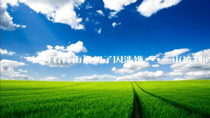 如何看待南昌男子因涉嫌***一审被判6年，二审改为判三缓三?